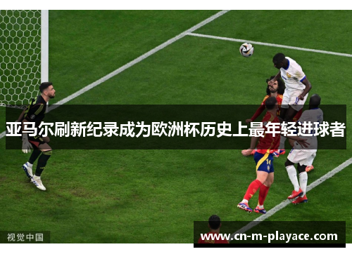 亚马尔刷新纪录成为欧洲杯历史上最年轻进球者 亚马尔刷新纪录成为欧洲杯历史上最年轻进球者