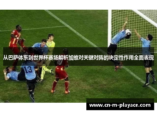 从巴萨体系到世界杯赛场解析加维对关键对阵的决定性作用全面表现 从巴萨体系到世界杯赛场解析加维对关键对阵的决定性作用全面表现